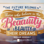 “The future belongs to those who believe in the beauty of their dreams.” – Eleanor Roosevelt