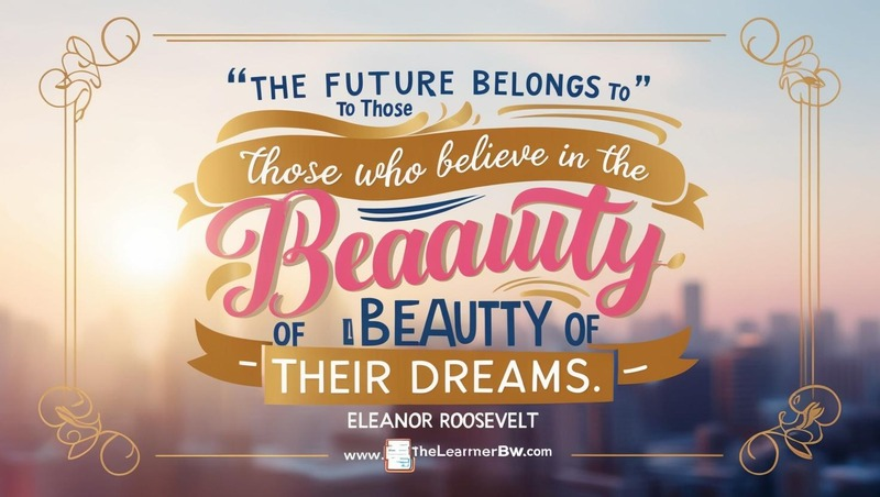 “The future belongs to those who believe in the beauty of their dreams.” – Eleanor Roosevelt